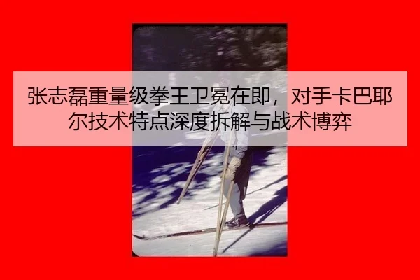张志磊重量级拳王卫冕在即，对手卡巴耶尔技术特点深度拆解与战术博弈